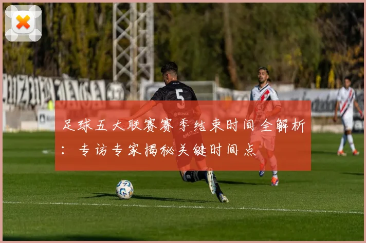 足球五大联赛赛季结束时间全解析：专访专家揭秘关键时间点