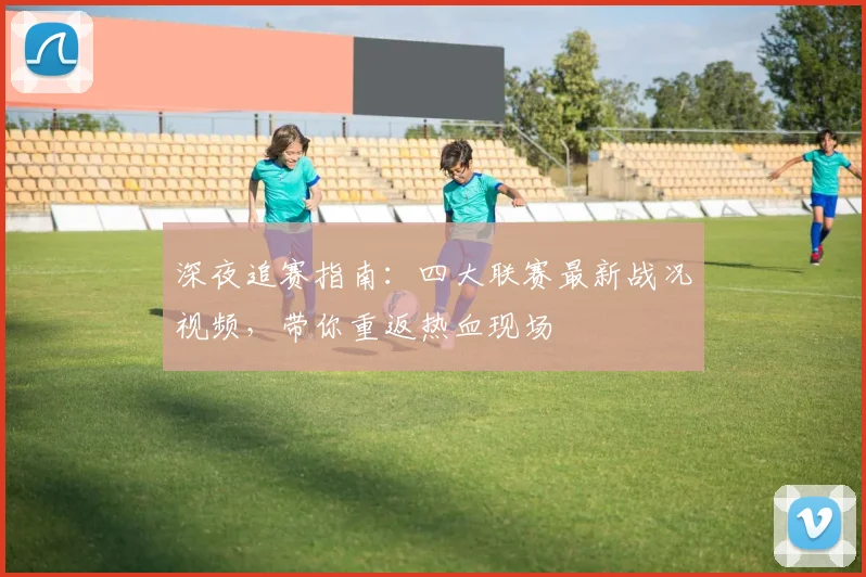深夜追赛指南:四大联赛最新战况视频,带你重返热血现场