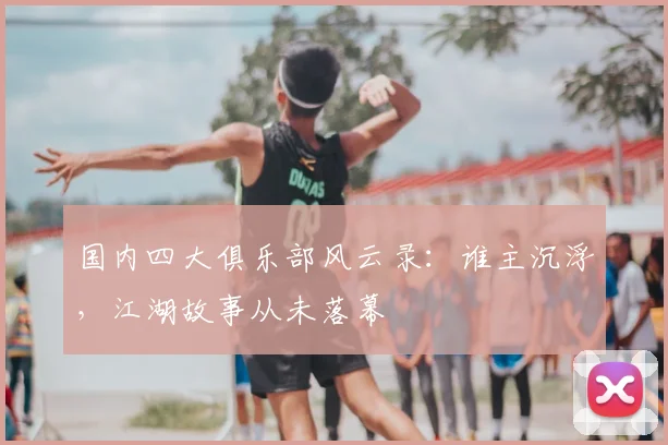 国内四大俱乐部风云录：谁主沉浮，江湖故事从未落幕