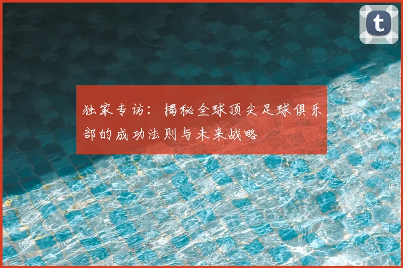 独家专访：揭秘全球顶尖足球俱乐部的成功法则与未来战略