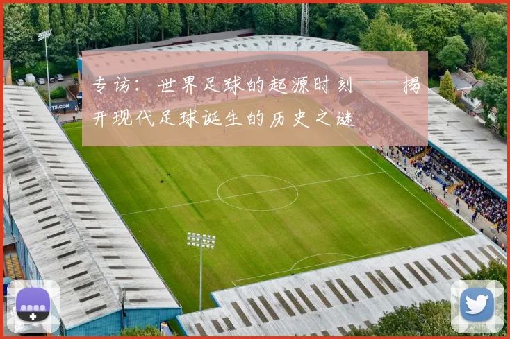 专访:世界足球的起源时刻——揭开现代足球诞生的历史之谜