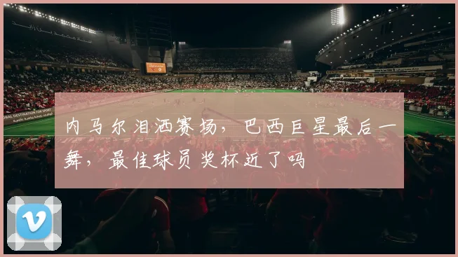 内马尔泪洒赛场,巴西巨星最后一舞,最佳球员奖杯近了吗