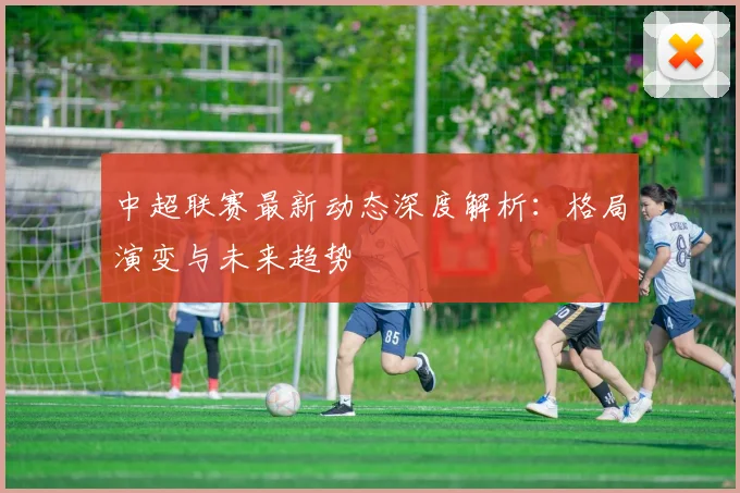 中超联赛最新动态深度解析:格局演变与未来趋势